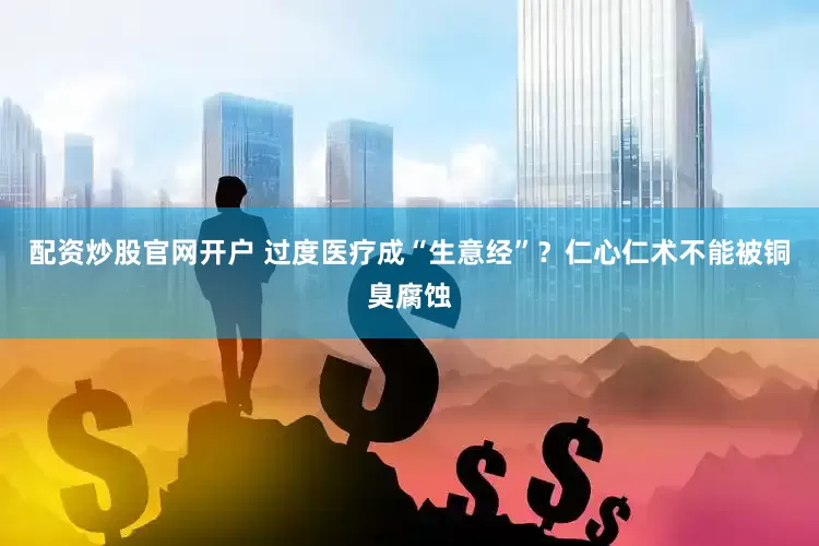 配资炒股官网开户 过度医疗成“生意经”？仁心仁术不能被铜臭腐蚀