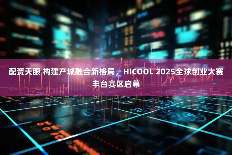 配资天眼 构建产城融合新格局，HICOOL 2025全球创业大赛丰台赛区启幕