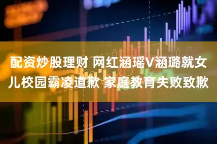 配资炒股理财 网红涵瑶V涵璐就女儿校园霸凌道歉 家庭教育失败致歉