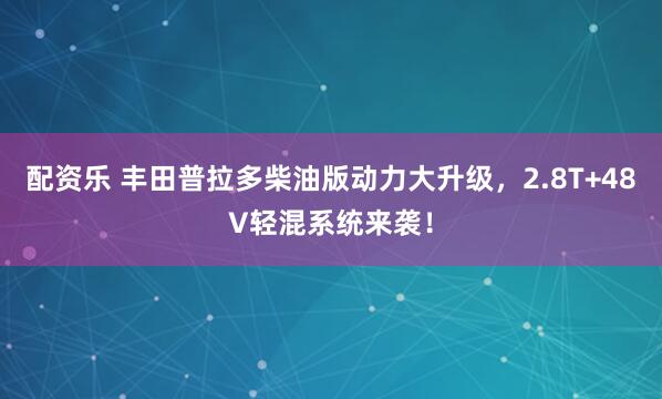 配资乐 丰田普拉多柴油版动力大升级，2.8T+48V轻混系统来袭！
