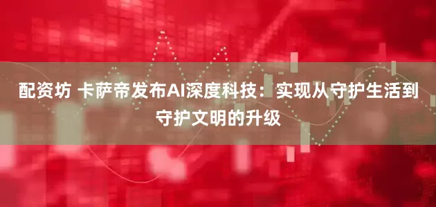 配资坊 卡萨帝发布AI深度科技：实现从守护生活到守护文明的升级