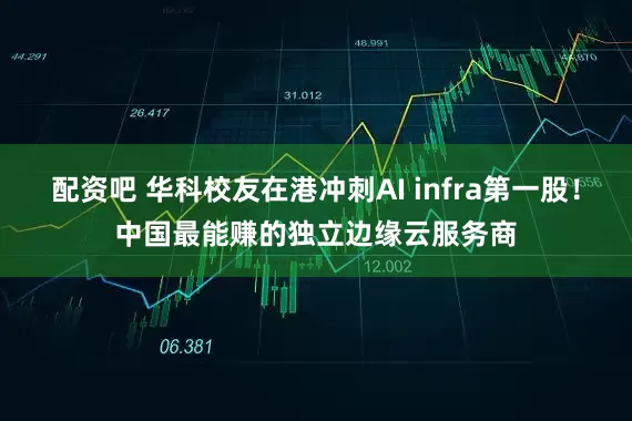 配资吧 华科校友在港冲刺AI infra第一股！中国最能赚的独立边缘云服务商