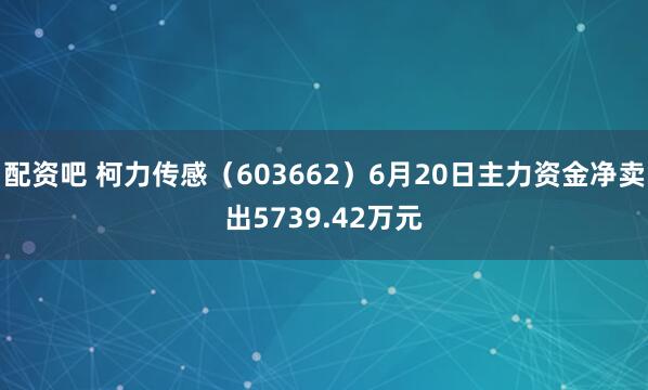 配资吧 柯力传感（603662）6月20日主力资金净卖出5739.42万元