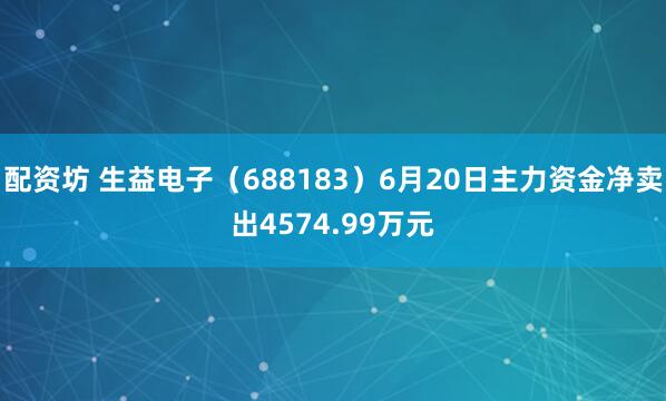 配资坊 生益电子（688183）6月20日主力资金净卖出4574.99万元