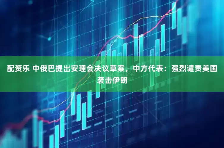 配资乐 中俄巴提出安理会决议草案，中方代表：强烈谴责美国袭击伊朗