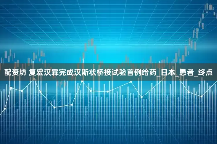 配资坊 复宏汉霖完成汉斯状桥接试验首例给药_日本_患者_终点