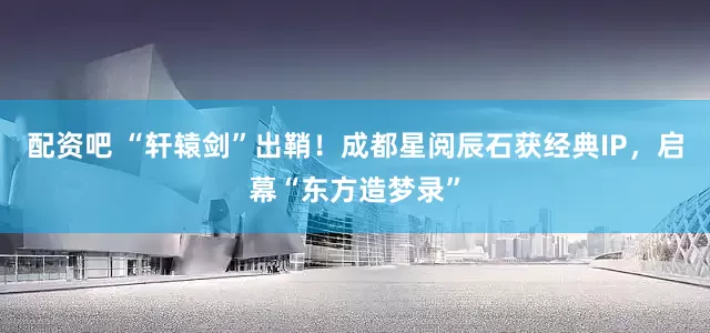 配资吧 “轩辕剑”出鞘！成都星阅辰石获经典IP，启幕“东方造梦录”