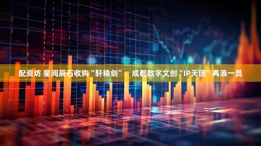 配资坊 星阅辰石收购“轩辕剑”，成都数字文创“IP天团”再添一员