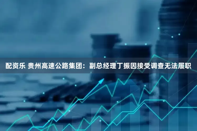 配资乐 贵州高速公路集团：副总经理丁振因接受调查无法履职