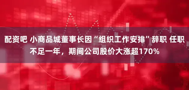 配资吧 小商品城董事长因“组织工作安排”辞职 任职不足一年，期间公司股价大涨超170%