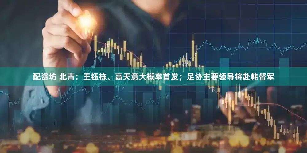 配资坊 北青：王钰栋、高天意大概率首发；足协主要领导将赴韩督军