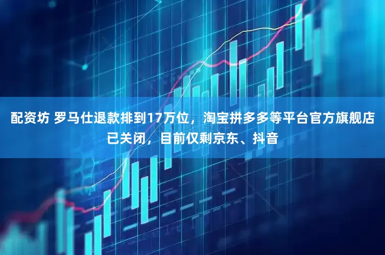 配资坊 罗马仕退款排到17万位，淘宝拼多多等平台官方旗舰店已关闭，目前仅剩京东、抖音