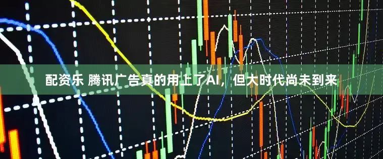 配资乐 腾讯广告真的用上了AI，但大时代尚未到来
