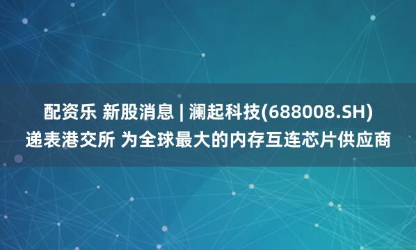 配资乐 新股消息 | 澜起科技(688008.SH)递表港交所 为全球最大的内存互连芯片供应商