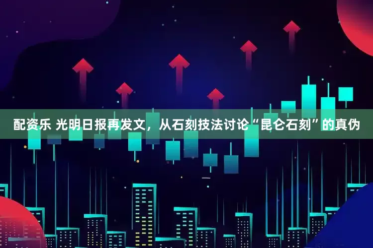 配资乐 光明日报再发文，从石刻技法讨论“昆仑石刻”的真伪