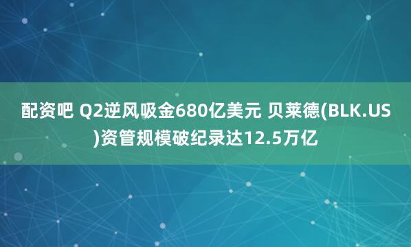 配资吧 Q2逆风吸金680亿美元 贝莱德(BLK.US)资管规模破纪录达12.5万亿