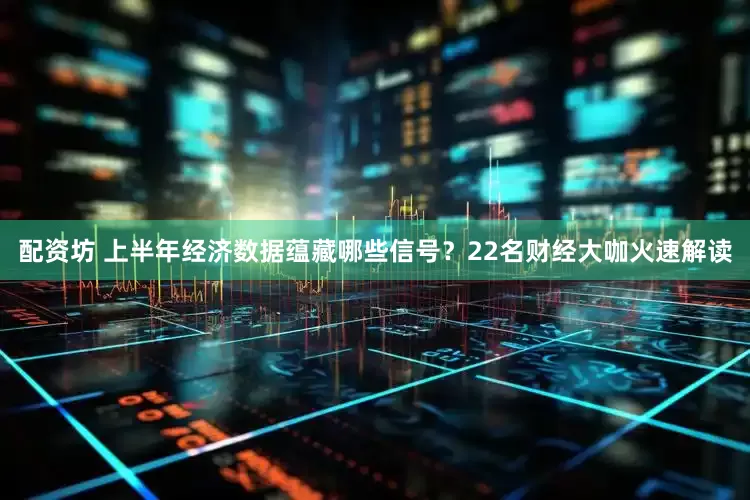 配资坊 上半年经济数据蕴藏哪些信号？22名财经大咖火速解读