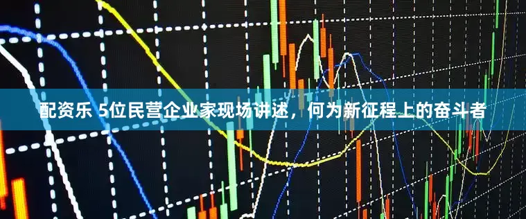 配资乐 5位民营企业家现场讲述，何为新征程上的奋斗者