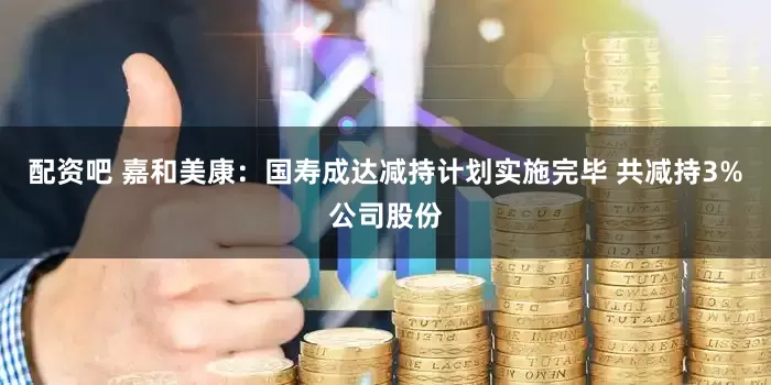 配资吧 嘉和美康：国寿成达减持计划实施完毕 共减持3%公司股份