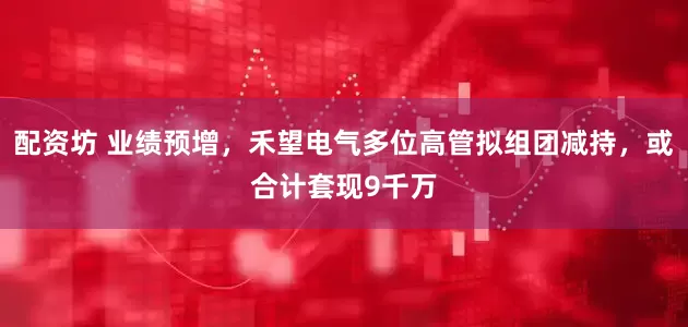 配资坊 业绩预增，禾望电气多位高管拟组团减持，或合计套现9千万