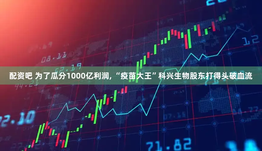 配资吧 为了瓜分1000亿利润, “疫苗大王”科兴生物股东打得头破血流