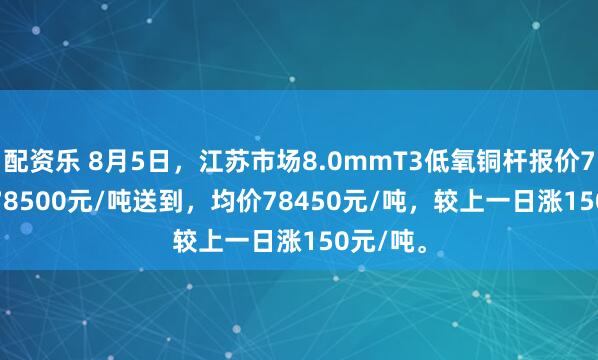 配资乐 8月5日，江苏市场8.0mmT3低氧铜杆报价78400-78500元/吨送到，均价78450元/吨，较上一日涨150元/吨。