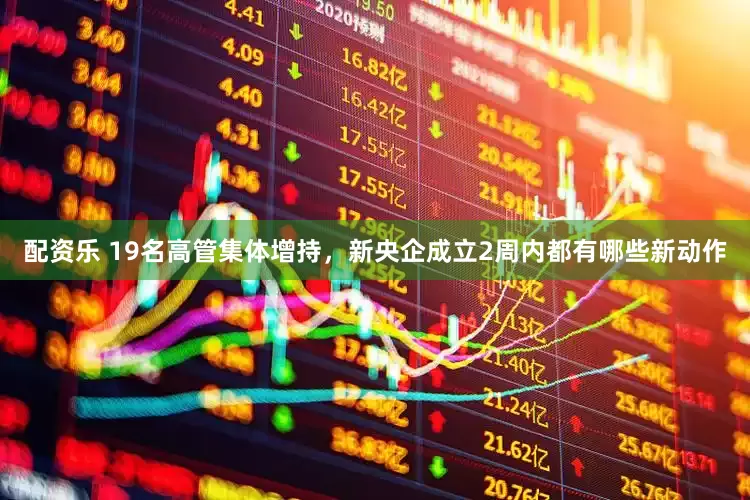配资乐 19名高管集体增持，新央企成立2周内都有哪些新动作