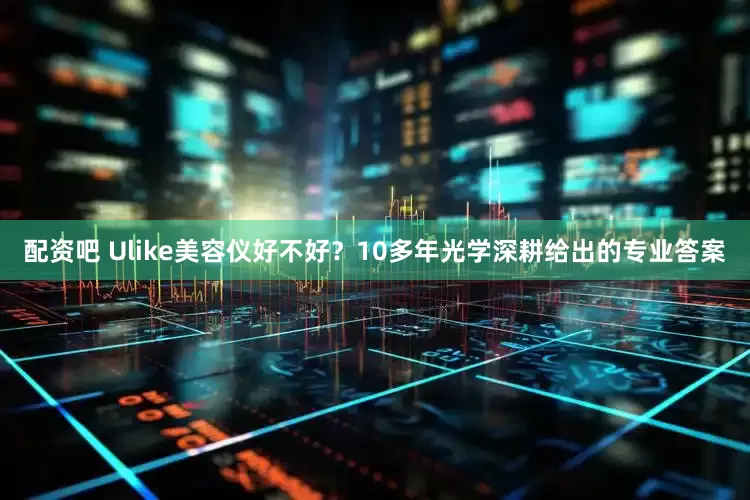 配资吧 Ulike美容仪好不好？10多年光学深耕给出的专业答案