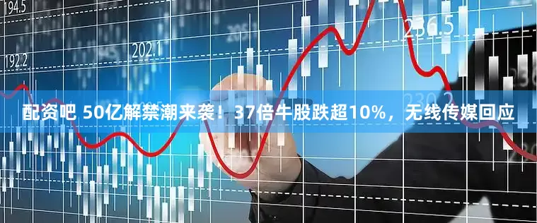配资吧 50亿解禁潮来袭！37倍牛股跌超10%，无线传媒回应
