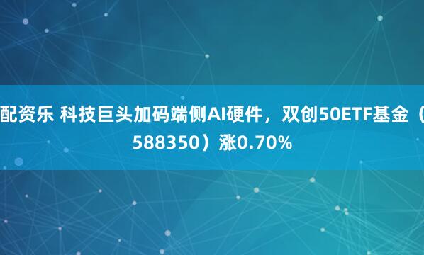 配资乐 科技巨头加码端侧AI硬件，双创50ETF基金（588350）涨0.70%