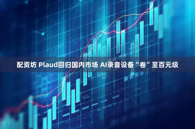配资坊 Plaud回归国内市场 AI录音设备“卷”至百元级
