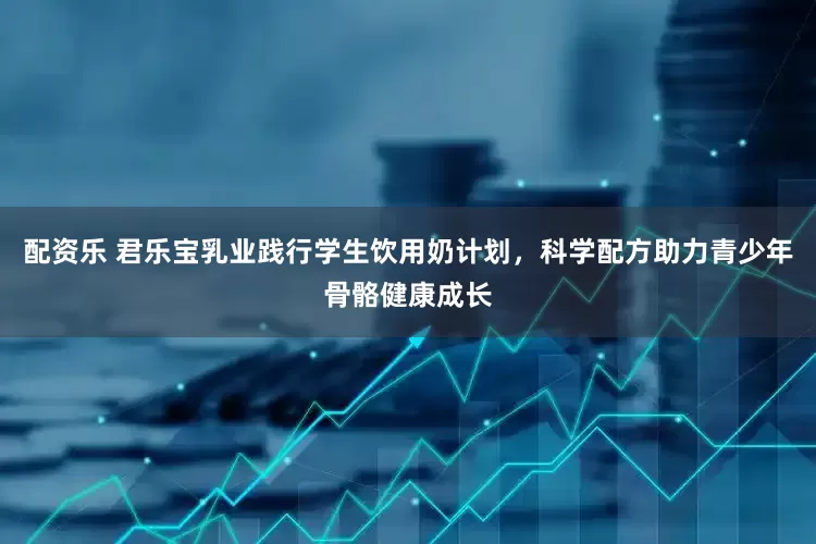 配资乐 君乐宝乳业践行学生饮用奶计划，科学配方助力青少年骨骼健康成长